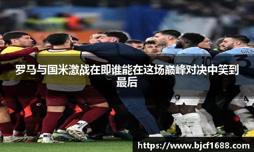 罗马与国米激战在即谁能在这场巅峰对决中笑到最后